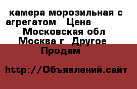 камера морозильная с агрегатом › Цена ­ 45 000 - Московская обл., Москва г. Другое » Продам   